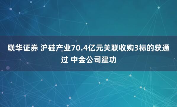 联华证券 沪硅产业70.4亿元关联收购3标的获通过 中金公司建功