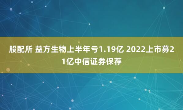 股配所 益方生物上半年亏1.19亿 2022上市募21亿中信证券保荐