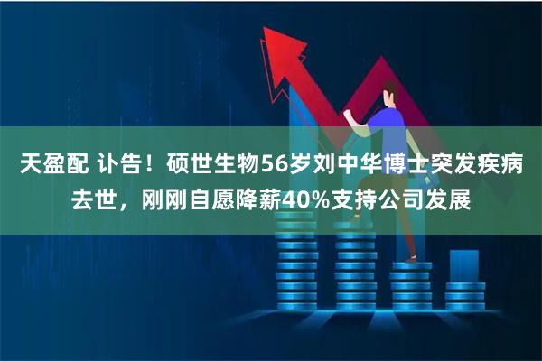 天盈配 讣告！硕世生物56岁刘中华博士突发疾病去世，刚刚自愿降薪40%支持公司发展