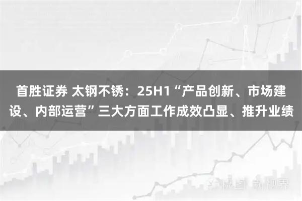 首胜证券 太钢不锈：25H1“产品创新、市场建设、内部运营”三大方面工作成效凸显、推升业绩