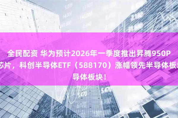 全民配资 华为预计2026年一季度推出昇腾950PR芯片，科创半导体ETF（588170）涨幅领先半导体板块！