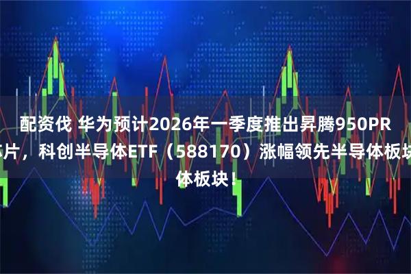 配资伐 华为预计2026年一季度推出昇腾950PR芯片，科创半导体ETF（588170）涨幅领先半导体板块！