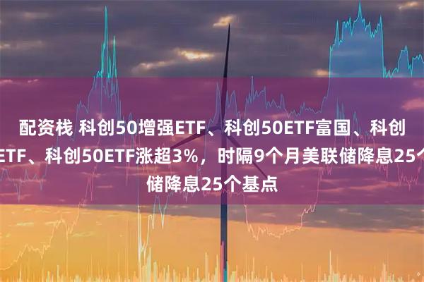配资栈 科创50增强ETF、科创50ETF富国、科创板50ETF、科创50ETF涨超3%，时隔9个月美联储降息25个基点