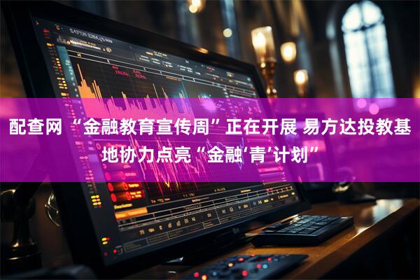 配查网 “金融教育宣传周”正在开展 易方达投教基地协力点亮“金融‘青’计划”