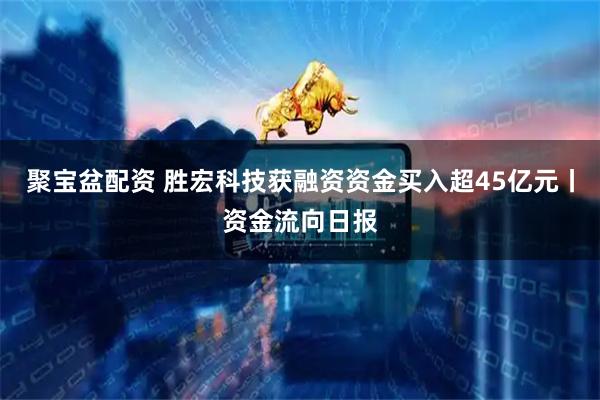 聚宝盆配资 胜宏科技获融资资金买入超45亿元丨资金流向日报
