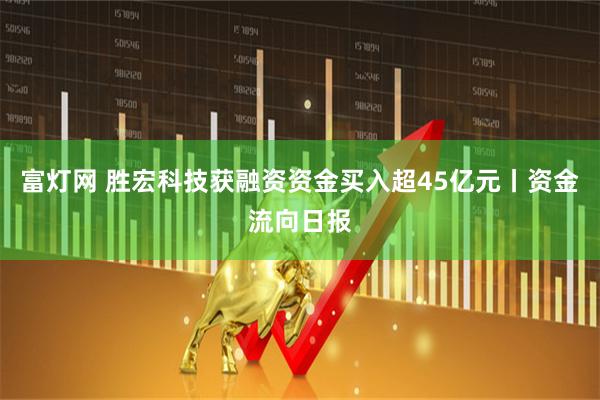 富灯网 胜宏科技获融资资金买入超45亿元丨资金流向日报