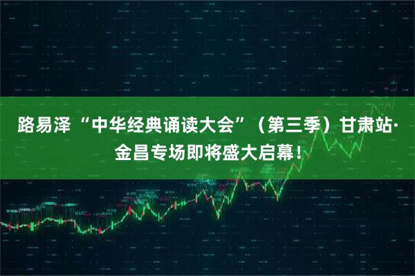 路易泽 “中华经典诵读大会”（第三季）甘肃站·金昌专场即将盛大启幕！