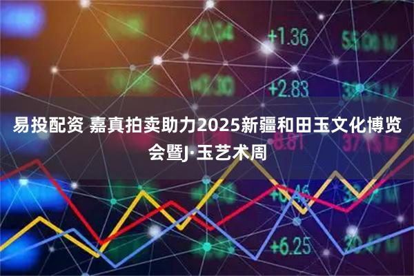 易投配资 嘉真拍卖助力2025新疆和田玉文化博览会暨J·玉艺术周