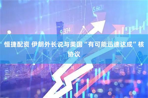 恒捷配资 伊朗外长说与美国“有可能迅速达成”核协议