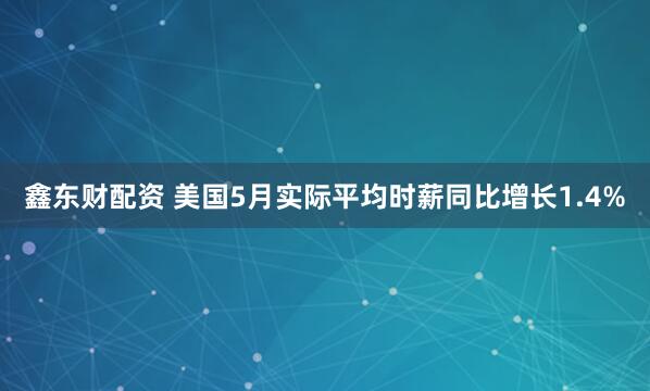鑫东财配资 美国5月实际平均时薪同比增长1.4%