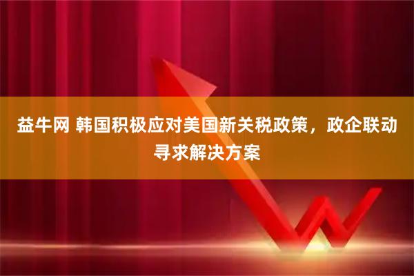 益牛网 韩国积极应对美国新关税政策，政企联动寻求解决方案