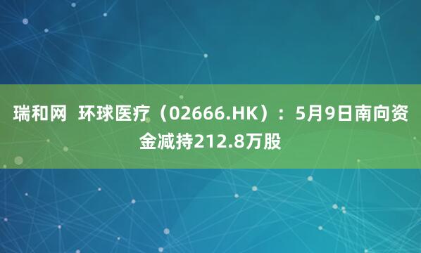 瑞和网  环球医疗（02666.HK）：5月9日南向资金减持212.8万股