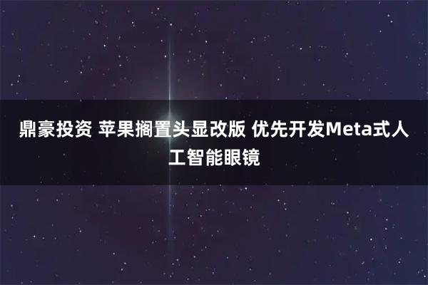 鼎豪投资 苹果搁置头显改版 优先开发Meta式人工智能眼镜
