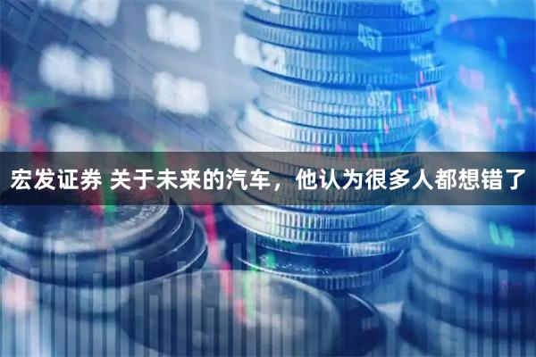 宏发证券 关于未来的汽车，他认为很多人都想错了