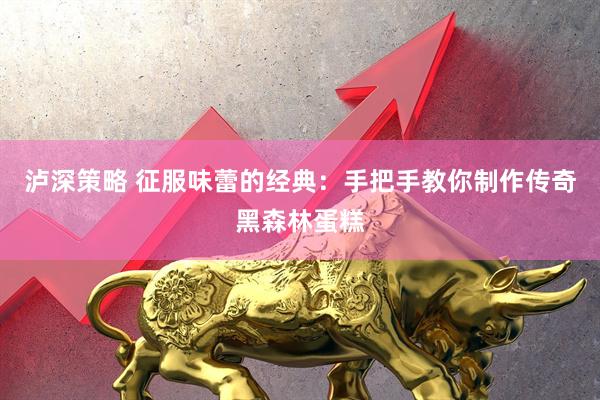 泸深策略 征服味蕾的经典：手把手教你制作传奇黑森林蛋糕
