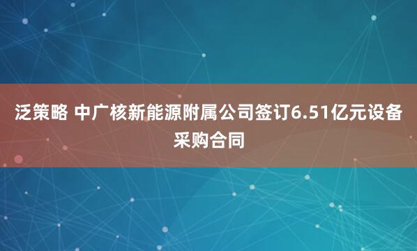 泛策略 中广核新能源附属公司签订6.51亿元设备采购合同