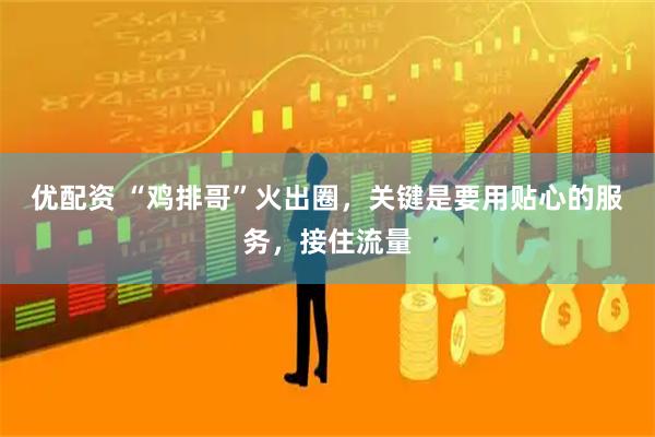 优配资 “鸡排哥”火出圈，关键是要用贴心的服务，接住流量