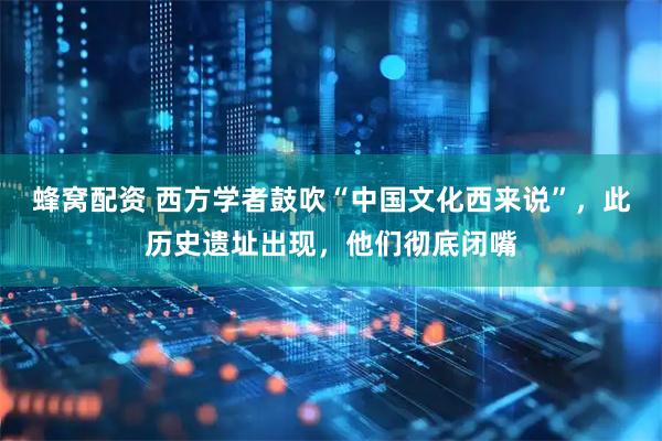 蜂窝配资 西方学者鼓吹“中国文化西来说”，此历史遗址出现，他们彻底闭嘴