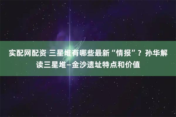 实配网配资 三星堆有哪些最新“情报”？孙华解读三星堆—金沙遗址特点和价值