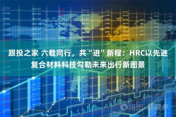 跟投之家 六载同行，共“进”新程：HRC以先进复合材料科技勾勒未来出行新图景