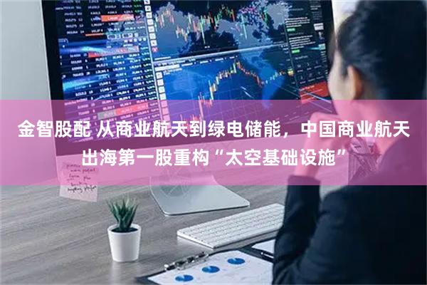金智股配 从商业航天到绿电储能，中国商业航天出海第一股重构“太空基础设施”