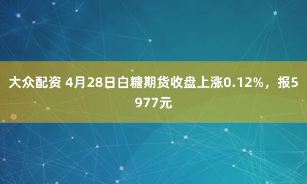 大众配资 4月28日白糖期货收盘上涨0.12%，报5977元