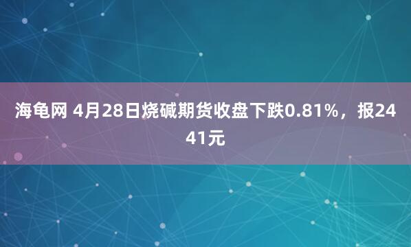 海龟网 4月28日烧碱期货收盘下跌0.81%，报2441元