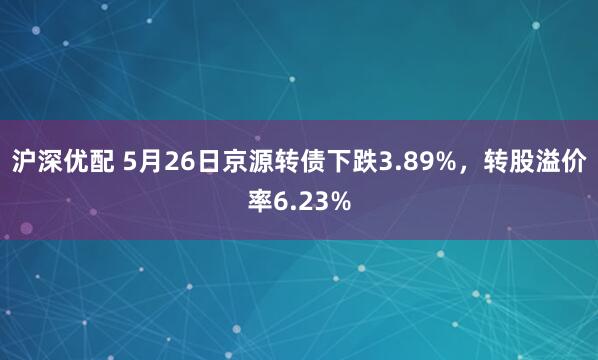 沪深优配 5月26日京源转债下跌3.89%，转股溢价率6.23%