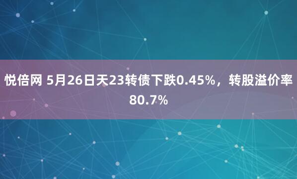 悦倍网 5月26日天23转债下跌0.45%，转股溢价率80.7%