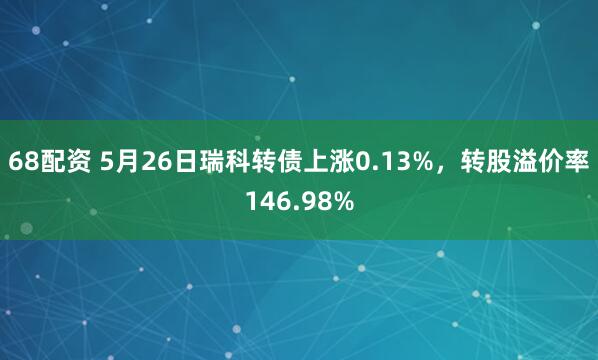68配资 5月26日瑞科转债上涨0.13%，转股溢价率146.98%