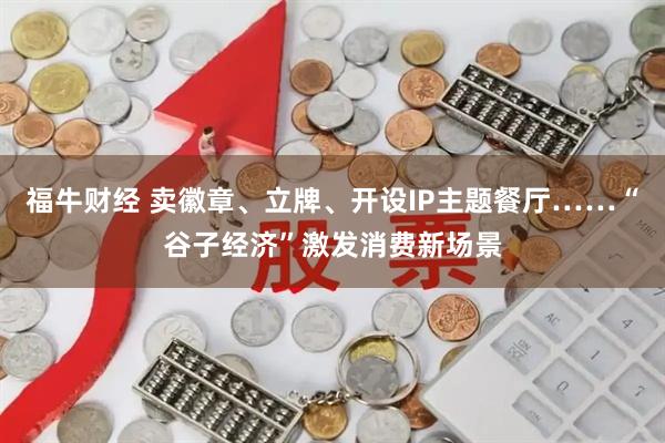 福牛财经 卖徽章、立牌、开设IP主题餐厅……“谷子经济”激发消费新场景