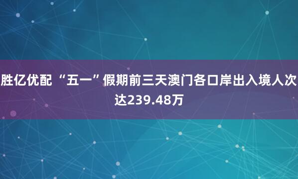 胜亿优配 “五一”假期前三天澳门各口岸出入境人次达239.48万