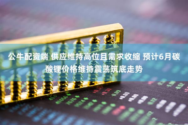 公牛配资端 供应维持高位且需求收缩 预计6月碳酸锂价格维持震荡筑底走势