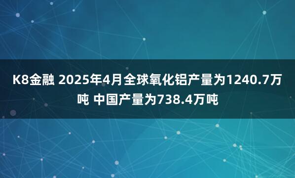 K8金融 2025年4月全球氧化铝产量为1240.7万吨 中国产量为738.4万吨
