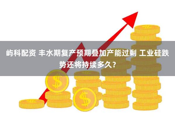 屿科配资 丰水期复产预期叠加产能过剩 工业硅跌势还将持续多久？
