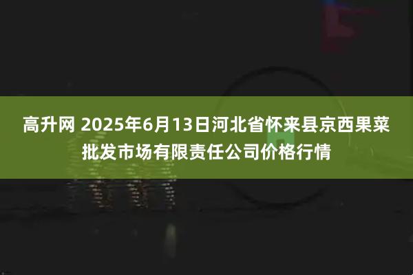 高升网 2025年6月13日河北省怀来县京西果菜批发市场有限责任公司价格行情