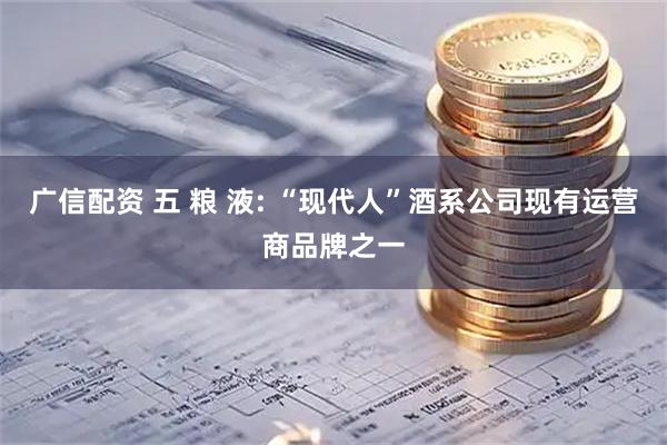 广信配资 五 粮 液: “现代人”酒系公司现有运营商品牌之一