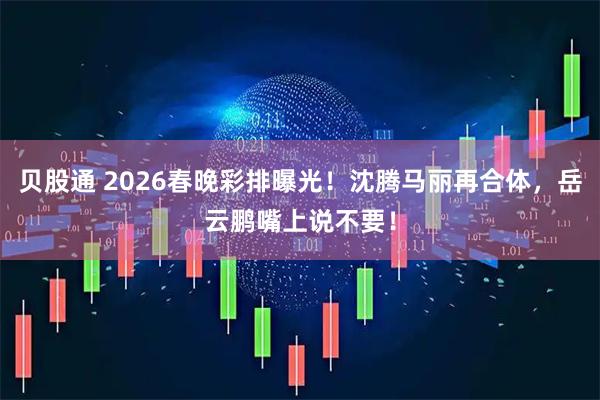 贝股通 2026春晚彩排曝光！沈腾马丽再合体，岳云鹏嘴上说不要！
