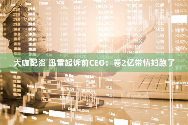 大咖配资 迅雷起诉前CEO：卷2亿带情妇跑了