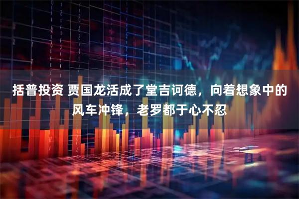 括普投资 贾国龙活成了堂吉诃德，向着想象中的风车冲锋，老罗都于心不忍