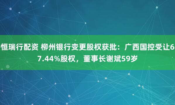 恒瑞行配资 柳州银行变更股权获批：广西国控受让67.44%股权，董事长谢斌59岁