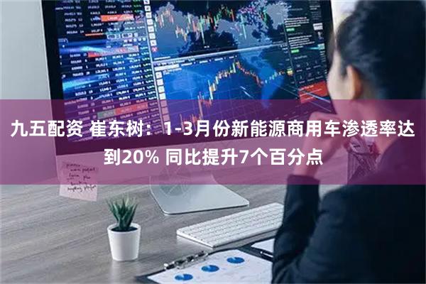 九五配资 崔东树：1-3月份新能源商用车渗透率达到20% 同比提升7个百分点