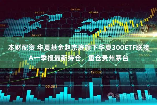 本财配资 华夏基金赵宗庭旗下华夏300ETF联接A一季报最新持仓，重仓贵州茅台