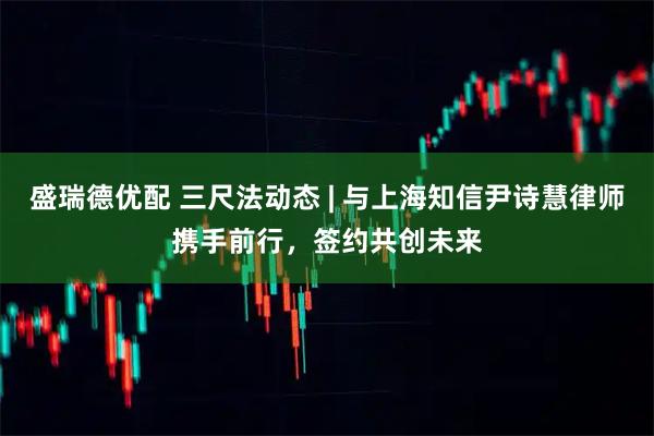 盛瑞德优配 三尺法动态 | 与上海知信尹诗慧律师携手前行，签约共创未来
