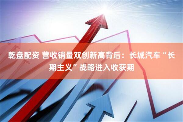 乾盘配资 营收销量双创新高背后：长城汽车“长期主义”战略进入收获期