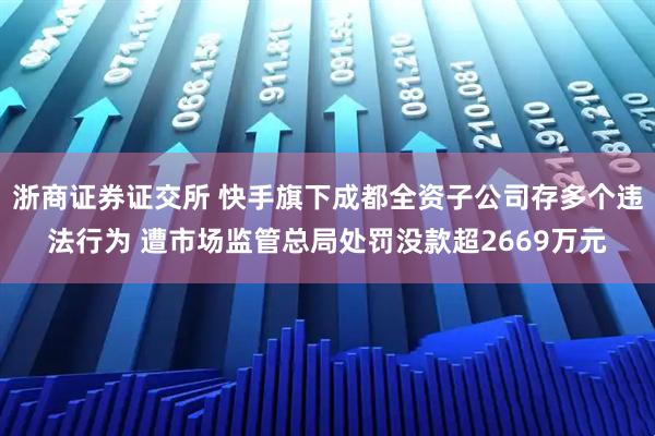 浙商证券证交所 快手旗下成都全资子公司存多个违法行为 遭市场监管总局处罚没款超2669万元