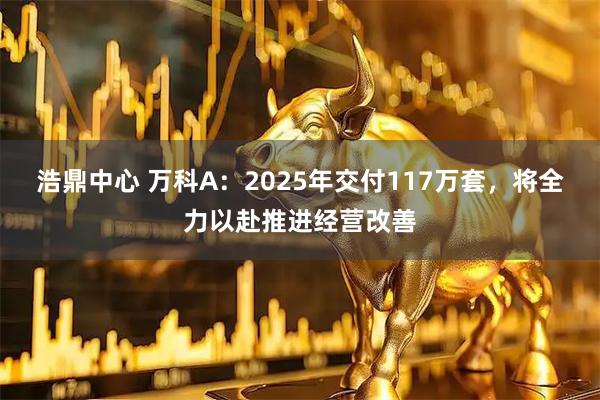 浩鼎中心 万科A：2025年交付117万套，将全力以赴推进经营改善