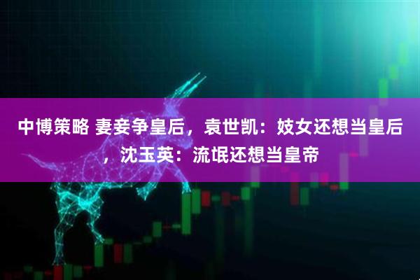 中博策略 妻妾争皇后，袁世凯：妓女还想当皇后，沈玉英：流氓还想当皇帝
