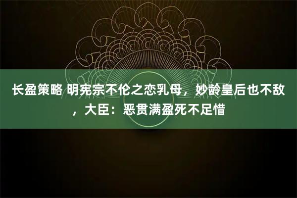 长盈策略 明宪宗不伦之恋乳母，妙龄皇后也不敌，大臣：恶贯满盈死不足惜