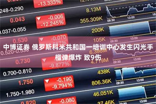 中博证券 俄罗斯科米共和国一培训中心发生闪光手榴弹爆炸 致9伤